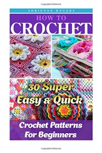 How To Crochet: 30 Super Easy & Quick Crochet Patterns For Beginners